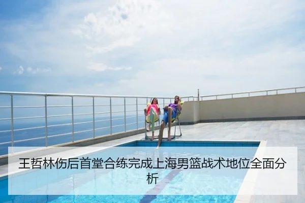 王哲林伤后首堂合练完成上海男篮战术地位全面分析