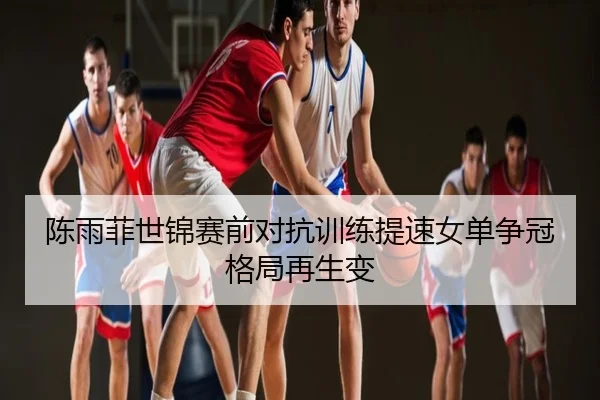 陈雨菲世锦赛前对抗训练提速女单争冠格局再生变
