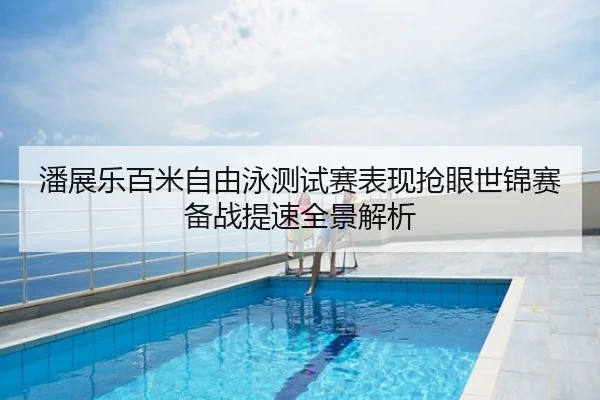 潘展乐百米自由泳测试赛表现抢眼世锦赛备战提速全景解析