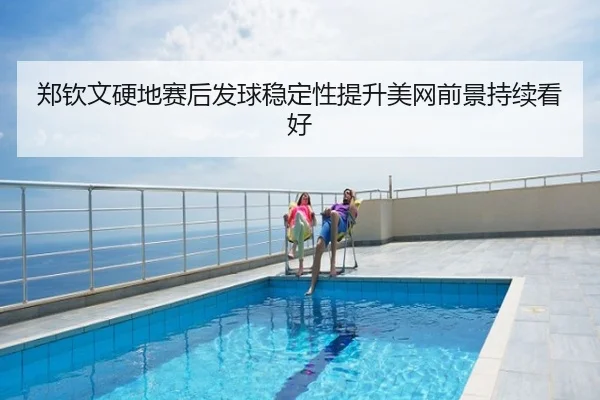 郑钦文硬地赛后发球稳定性提升美网前景持续看好