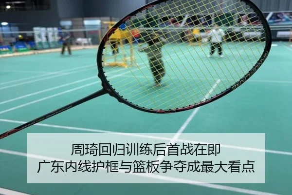 周琦回归训练后首战在即 广东内线护框与篮板争夺成最大看点