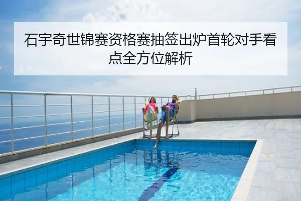石宇奇世锦赛资格赛抽签出炉首轮对手看点全方位解析