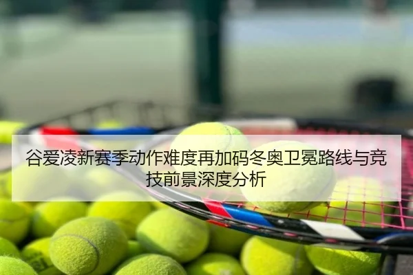 谷爱凌新赛季动作难度再加码冬奥卫冕路线与竞技前景深度分析